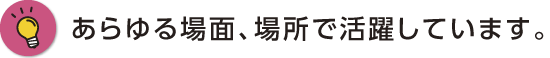 あらゆる場面、場所で活躍しています。